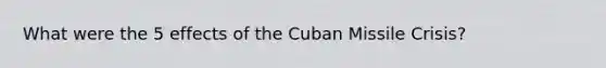 What were the 5 effects of the Cuban Missile Crisis?