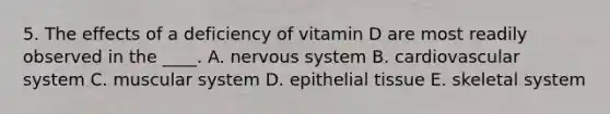 5. The effects of a deficiency of vitamin D are most readily observed in the ____. A. nervous system B. cardiovascular system C. muscular system D. epithelial tissue E. skeletal system