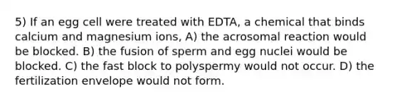 5) If an egg cell were treated with EDTA, a chemical that binds calcium and magnesium ions, A) the acrosomal reaction would be blocked. B) the fusion of sperm and egg nuclei would be blocked. C) the fast block to polyspermy would not occur. D) the fertilization envelope would not form.