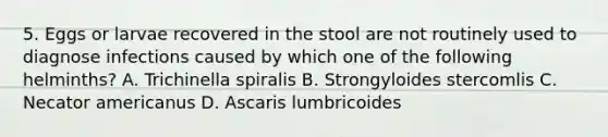 5. Eggs or larvae recovered in the stool are not routinely used to diagnose infections caused by which one of the following helminths? A. Trichinella spiralis B. Strongyloides stercomlis C. Necator americanus D. Ascaris lumbricoides