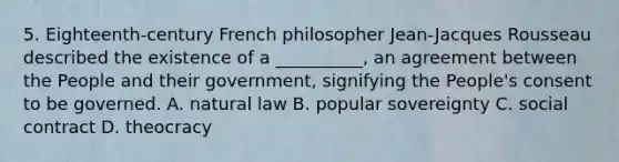 5. Eighteenth-century French philosopher Jean-Jacques Rousseau described the existence of a __________, an agreement between the People and their government, signifying the People's consent to be governed. A. natural law B. popular sovereignty C. social contract D. theocracy