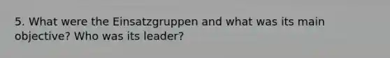 5. What were the Einsatzgruppen and what was its main objective? Who was its leader?