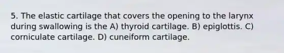 5. The elastic cartilage that covers the opening to the larynx during swallowing is the A) thyroid cartilage. B) epiglottis. C) corniculate cartilage. D) cuneiform cartilage.