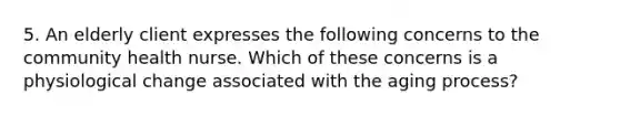 5. An elderly client expresses the following concerns to the community health nurse. Which of these concerns is a physiological change associated with the aging process?