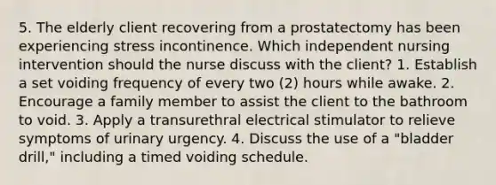 5. The elderly client recovering from a prostatectomy has been experiencing stress incontinence. Which independent nursing intervention should the nurse discuss with the client? 1. Establish a set voiding frequency of every two (2) hours while awake. 2. Encourage a family member to assist the client to the bathroom to void. 3. Apply a transurethral electrical stimulator to relieve symptoms of urinary urgency. 4. Discuss the use of a "bladder drill," including a timed voiding schedule.