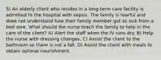 5) An elderly client who resides in a long-term care facility is admitted to the hospital with sepsis. The family is tearful and does not understand how their family member got so sick from a bed sore. What should the nurse teach the family to help in the care of the client? A) Alert the staff when the IV runs dry. B) Help the nurse with dressing changes. C) Assist the client to the bathroom so there is not a fall. D) Assist the client with meals to obtain optimal nourishment.