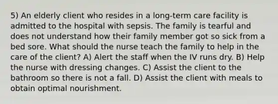 5) An elderly client who resides in a long-term care facility is admitted to the hospital with sepsis. The family is tearful and does not understand how their family member got so sick from a bed sore. What should the nurse teach the family to help in the care of the client? A) Alert the staff when the IV runs dry. B) Help the nurse with dressing changes. C) Assist the client to the bathroom so there is not a fall. D) Assist the client with meals to obtain optimal nourishment.