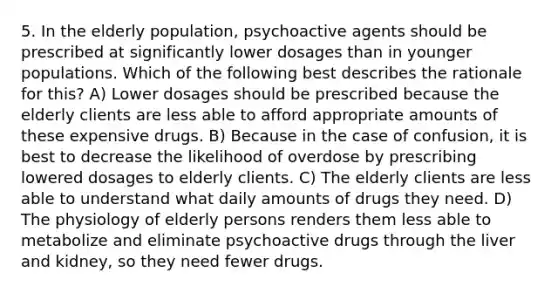 5. In the elderly population, psychoactive agents should be prescribed at significantly lower dosages than in younger populations. Which of the following best describes the rationale for this? A) Lower dosages should be prescribed because the elderly clients are less able to afford appropriate amounts of these expensive drugs. B) Because in the case of confusion, it is best to decrease the likelihood of overdose by prescribing lowered dosages to elderly clients. C) The elderly clients are less able to understand what daily amounts of drugs they need. D) The physiology of elderly persons renders them less able to metabolize and eliminate psychoactive drugs through the liver and kidney, so they need fewer drugs.