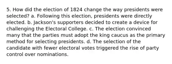 5. How did the election of 1824 change the way presidents were selected? a. Following this election, presidents were directly elected. b. Jackson's supporters decided to create a device for challenging the Electoral College. c. The election convinced many that the parties must adopt the king caucus as the primary method for selecting presidents. d. The selection of the candidate with fewer electoral votes triggered the rise of party control over nominations.