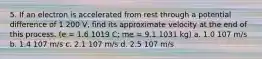 5. If an electron is accelerated from rest through a potential difference of 1 200 V, find its approximate velocity at the end of this process. (e = 1.6 1019 C; me = 9.1 1031 kg) a. 1.0 107 m/s b. 1.4 107 m/s c. 2.1 107 m/s d. 2.5 107 m/s