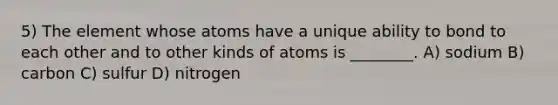 5) The element whose atoms have a unique ability to bond to each other and to other kinds of atoms is ________. A) sodium B) carbon C) sulfur D) nitrogen