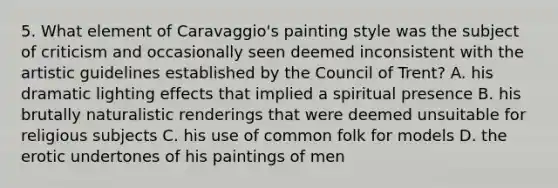 5. What element of Caravaggio's painting style was the subject of criticism and occasionally seen deemed inconsistent with the artistic guidelines established by the Council of Trent? A. his dramatic lighting effects that implied a spiritual presence B. his brutally naturalistic renderings that were deemed unsuitable for religious subjects C. his use of common folk for models D. the erotic undertones of his paintings of men