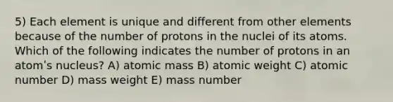 5) Each element is unique and different from other elements because of the number of protons in the nuclei of its atoms. Which of the following indicates the number of protons in an atomʹs nucleus? A) atomic mass B) atomic weight C) atomic number D) mass weight E) mass number