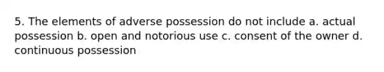 5. The elements of adverse possession do not include a. actual possession b. open and notorious use c. consent of the owner d. continuous possession