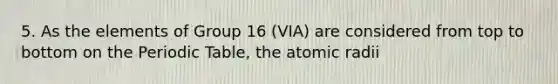 5. As the elements of Group 16 (VIA) are considered from top to bottom on the Periodic Table, the atomic radii