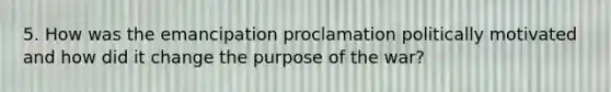 5. How was the emancipation proclamation politically motivated and how did it change the purpose of the war?