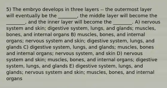 5) The embryo develops in three layers -- the outermost layer will eventually be the ________, the middle layer will become the ________, and the inner layer will become the ________. A) nervous system and skin; digestive system, lungs, and glands; muscles, bones, and internal organs B) muscles, bones, and internal organs; nervous system and skin; digestive system, lungs, and glands C) digestive system, lungs, and glands; muscles, bones and internal organs; nervous system, and skin D) nervous system and skin; muscles, bones, and internal organs; digestive system, lungs, and glands E) digestive system, lungs, and glands; nervous system and skin; muscles, bones, and internal organs