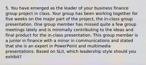 5. You have emerged as the leader of your business finance group project in class. Your group has been working together for five weeks on the major part of the project, the in-class group presentation. One group member has missed quite a few group meetings lately and is minimally contributing to the ideas and final product for the in-class presentation. This group member is a junior in finance with a minor in communications and stated that she is an expert in PowerPoint and multimedia presentations. Based on SLII, which leadership style should you exhibit?