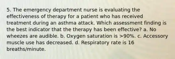 5. The emergency department nurse is evaluating the effectiveness of therapy for a patient who has received treatment during an asthma attack. Which assessment finding is the best indicator that the therapy has been effective? a. No wheezes are audible. b. Oxygen saturation is >90%. c. Accessory muscle use has decreased. d. Respiratory rate is 16 breaths/minute.