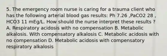 5. The emergency room nurse is caring for a trauma client who has the following arterial blood gas results: Ph 7.26 ,PaCO2 28 , HCO3 11 mEg/L. How should the nurse interpret these results ? A. Respiratory acidosis with no compensation B. Metabolic alkalosis. With compensatory alkalosis C. Metabolic acidosis with no compensation D. Metabolic acidosis with compensatory respiratory alkalosis