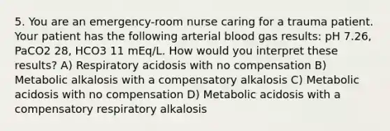 5. You are an emergency-room nurse caring for a trauma patient. Your patient has the following arterial blood gas results: pH 7.26, PaCO2 28, HCO3 11 mEq/L. How would you interpret these results? A) Respiratory acidosis with no compensation B) Metabolic alkalosis with a compensatory alkalosis C) Metabolic acidosis with no compensation D) Metabolic acidosis with a compensatory respiratory alkalosis