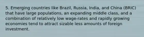 5. Emerging countries like Brazil, Russia, India, and China (BRIC) that have large populations, an expanding middle class, and a combination of relatively low wage-rates and rapidly growing economies tend to attract sizable less amounts of foreign investment.