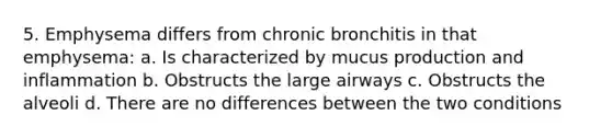 5. Emphysema differs from chronic bronchitis in that emphysema: a. Is characterized by mucus production and inflammation b. Obstructs the large airways c. Obstructs the alveoli d. There are no differences between the two conditions