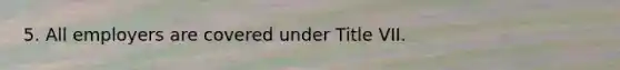 5. All employers are covered under Title VII.