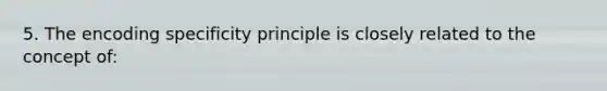 5. The encoding specificity principle is closely related to the concept of: