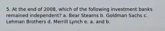 5. At the end of 2008, which of the following investment banks remained independent? a. Bear Stearns b. Goldman Sachs c. Lehman Brothers d. Merrill Lynch e. a. and b.