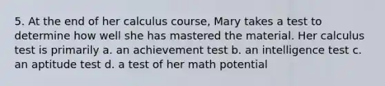 5. At the end of her calculus course, Mary takes a test to determine how well she has mastered the material. Her calculus test is primarily a. an achievement test b. an intelligence test c. an aptitude test d. a test of her math potential