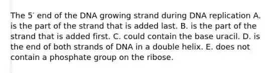 The 5′ end of the DNA growing strand during DNA replication A. is the part of the strand that is added last. B. is the part of the strand that is added first. C. could contain the base uracil. D. is the end of both strands of DNA in a double helix. E. does not contain a phosphate group on the ribose.