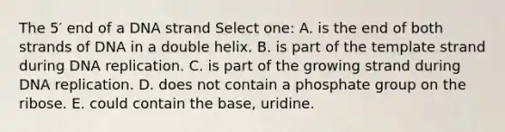 The 5′ end of a DNA strand Select one: A. is the end of both strands of DNA in a double helix. B. is part of the template strand during DNA replication. C. is part of the growing strand during DNA replication. D. does not contain a phosphate group on the ribose. E. could contain the base, uridine.