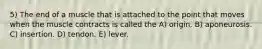 5) The end of a muscle that is attached to the point that moves when the muscle contracts is called the A) origin. B) aponeurosis. C) insertion. D) tendon. E) lever.