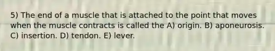 5) The end of a muscle that is attached to the point that moves when the muscle contracts is called the A) origin. B) aponeurosis. C) insertion. D) tendon. E) lever.