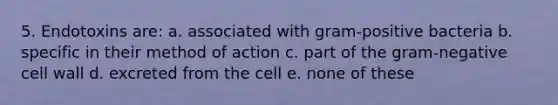 5. Endotoxins are: a. associated with gram-positive bacteria b. specific in their method of action c. part of the gram-negative cell wall d. excreted from the cell e. none of these