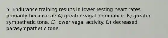 5. Endurance training results in lower resting heart rates primarily because of: A) greater vagal dominance. B) greater sympathetic tone. C) lower vagal activity. D) decreased parasympathetic tone.