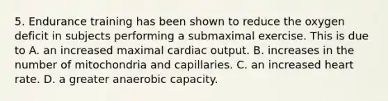 5. Endurance training has been shown to reduce the oxygen deficit in subjects performing a submaximal exercise. This is due to A. an increased maximal <a href='https://www.questionai.com/knowledge/kyxUJGvw35-cardiac-output' class='anchor-knowledge'>cardiac output</a>. B. increases in the number of mitochondria and capillaries. C. an increased heart rate. D. a greater anaerobic capacity.