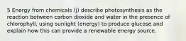 5 Energy from chemicals (j) describe photosynthesis as the reaction between carbon dioxide and water in the presence of chlorophyll, using sunlight (energy) to produce glucose and explain how this can provide a renewable energy source.