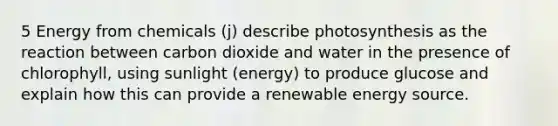 5 Energy from chemicals (j) describe photosynthesis as the reaction between carbon dioxide and water in the presence of chlorophyll, using sunlight (energy) to produce glucose and explain how this can provide a renewable energy source.