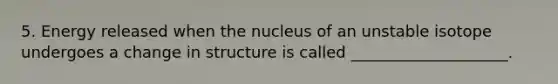 5. Energy released when the nucleus of an unstable isotope undergoes a change in structure is called ____________________.