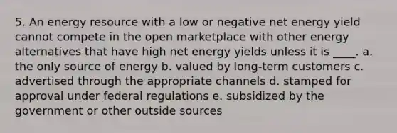 5. An energy resource with a low or negative net energy yield cannot compete in the open marketplace with other energy alternatives that have high net energy yields unless it is ____. a. the only source of energy b. valued by long-term customers c. advertised through the appropriate channels d. stamped for approval under federal regulations e. subsidized by the government or other outside sources