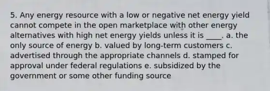 5. Any energy resource with a low or negative net energy yield cannot compete in the open marketplace with other energy alternatives with high net energy yields unless it is ____. a. the only source of energy b. valued by long-term customers c. advertised through the appropriate channels d. stamped for approval under federal regulations e. subsidized by the government or some other funding source