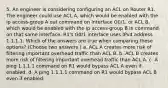 5. An engineer is considering configuring an ACL on Router R1. The engineer could use ACL A, which would be enabled with the ip access-group A out command on interface G0/1, or ACL B, which would be enabled with the ip access-group B in command on that same interface. R1's G0/1 interface uses IPv4 address 1.1.1.1. Which of the answers are true when comparing these options? (Choose two answers.) a. ACL A creates more risk of filtering important overhead traffic than ACL B. b. ACL B creates more risk of filtering important overhead traffic than ACL A. c. A ping 1.1.1.1 command on R1 would bypass ACL A even if enabled. d. A ping 1.1.1.1 command on R1 would bypass ACL B even if enabled.