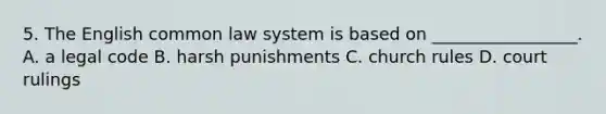 5. The English common law system is based on _________________. A. a legal code B. harsh punishments C. church rules D. court rulings