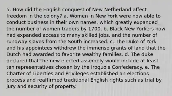 5. How did the English conquest of New Netherland affect freedom in the colony? a. Women in New York were now able to conduct business in their own names, which greatly expanded the number of women traders by 1700. b. Black New Yorkers now had expanded access to many skilled jobs, and the number of runaway slaves from the South increased. c. The Duke of York and his appointees withdrew the immense grants of land that the Dutch had awarded to favorite wealthy families. d. The duke declared that the new elected assembly would include at least ten representatives chosen by the Iroquois Confederacy. e. The Charter of Liberties and Privileges established an elections process and reaffirmed traditional English rights such as trial by jury and security of property.