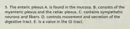 5. The enteric plexus A. is found in the mucosa. B. consists of the myenteric plexus and the celiac plexus. C. contains sympathetic neurons and fibers. D. controls movement and secretion of the digestive tract. E. is a valve in the GI tract.