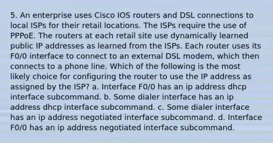 5. An enterprise uses Cisco IOS routers and DSL connections to local ISPs for their retail locations. The ISPs require the use of PPPoE. The routers at each retail site use dynamically learned public IP addresses as learned from the ISPs. Each router uses its F0/0 interface to connect to an external DSL modem, which then connects to a phone line. Which of the following is the most likely choice for configuring the router to use the IP address as assigned by the ISP? a. Interface F0/0 has an ip address dhcp interface subcommand. b. Some dialer interface has an ip address dhcp interface subcommand. c. Some dialer interface has an ip address negotiated interface subcommand. d. Interface F0/0 has an ip address negotiated interface subcommand.