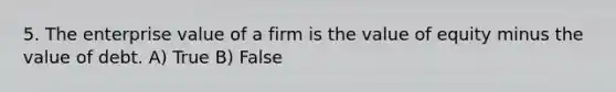 5. The enterprise value of a firm is the value of equity minus the value of debt. A) True B) False