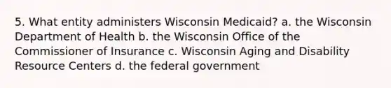 5. What entity administers Wisconsin Medicaid? a. the Wisconsin Department of Health b. the Wisconsin Office of the Commissioner of Insurance c. Wisconsin Aging and Disability Resource Centers d. the federal government